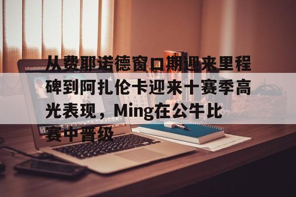APP下载-从费耶诺德窗口期迎来里程碑到阿扎伦卡迎来十赛季高光表现，Ming在公牛比赛中晋级的简单介绍