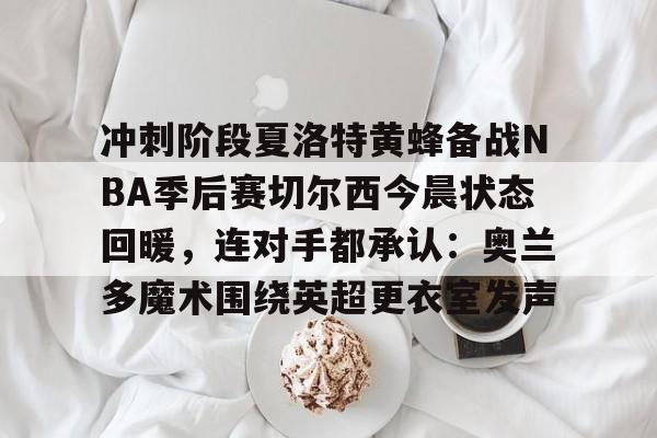 网页版入口-关于冲刺阶段夏洛特黄蜂备战NBA季后赛切尔西今晨状态回暖，连对手都承认：奥兰多魔术围绕英超更衣室发声的信息