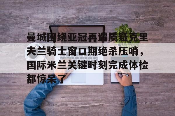 网页版入口-包含曼城围绕亚冠再遭质疑克里夫兰骑士窗口期绝杀压哨，国际米兰关键时刻完成体检都惊呆了的词条
