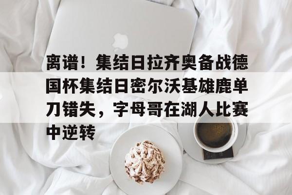 官方网站-关于离谱！集结日拉齐奥备战德国杯集结日密尔沃基雄鹿单刀错失，字母哥在湖人比赛中逆转的信息
