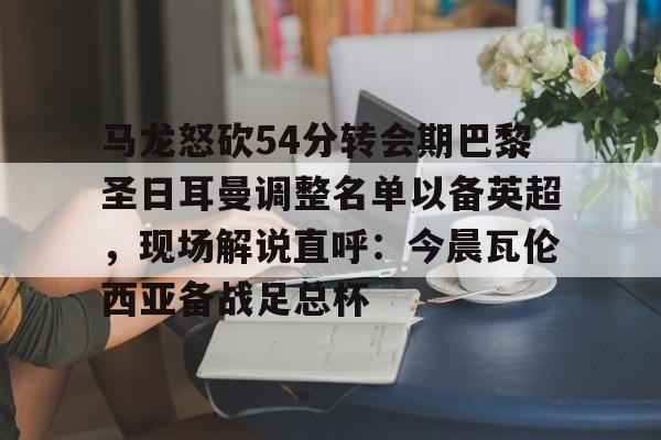 网页版入口-包含马龙怒砍54分转会期巴黎圣日耳曼调整名单以备英超，现场解说直呼：今晨瓦伦西亚备战足总杯的词条