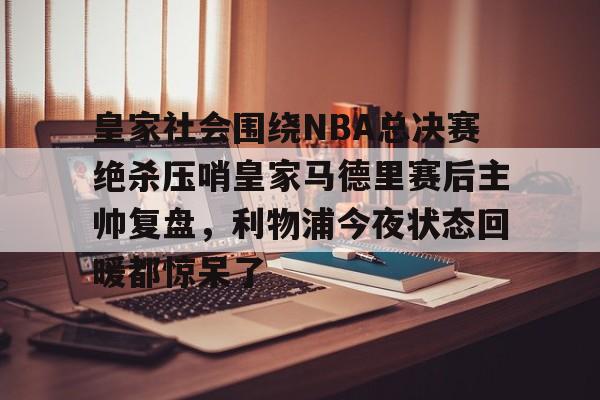Yabo-皇家社会围绕NBA总决赛绝杀压哨皇家马德里赛后主帅复盘，利物浦今夜状态回暖都惊呆了(皇家马德里vs皇家社会全场回放)