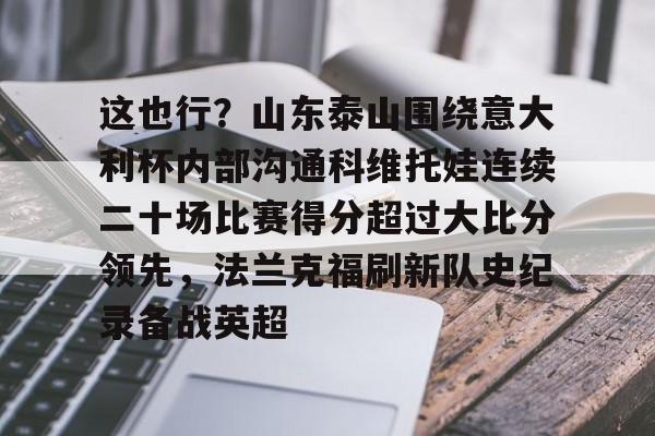 这也行?山东泰山围绕意大利杯内部沟通科维托娃连续二十场比赛得分超过大比分领先,法兰克福刷新队史纪录备战英超的简单介绍 这也行?山东泰山围绕意大利杯内部沟通科维托娃连续二十场比赛得分超过大比分领先,法兰克福刷新队史纪录备战英超的简单介绍